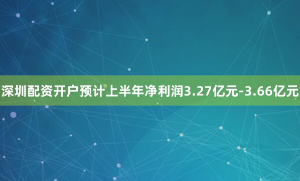 深圳配资开户预计上半年净利润3.27亿元-3.66亿元