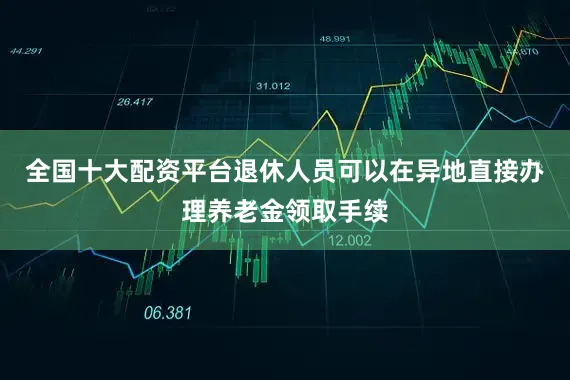 全国十大配资平台退休人员可以在异地直接办理养老金领取手续