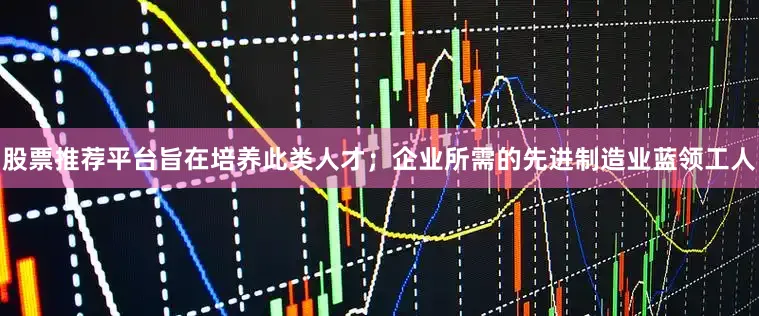 股票推荐平台旨在培养此类人才；企业所需的先进制造业蓝领工人