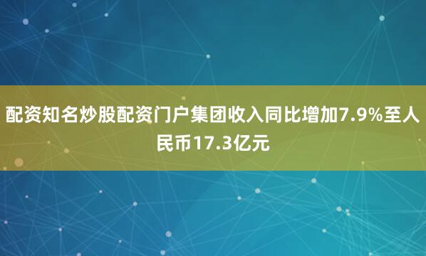 配资知名炒股配资门户集团收入同比增加7.9%至人民币17.3亿元