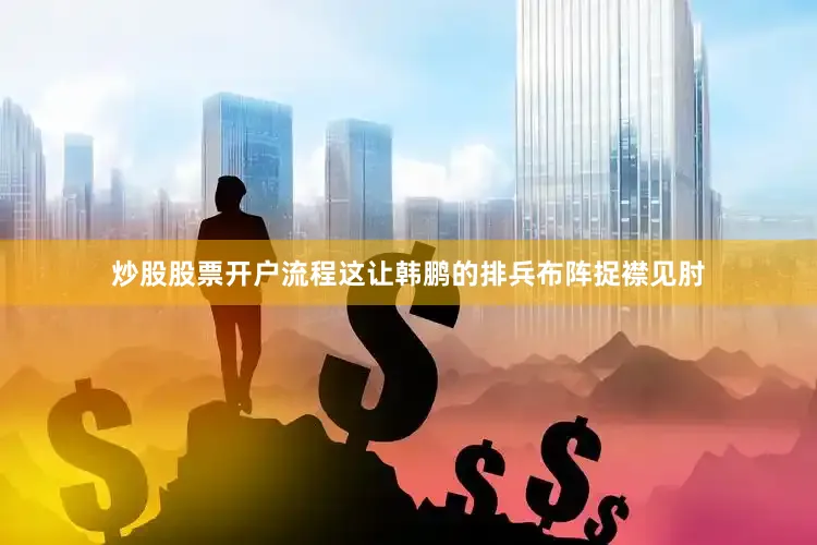炒股股票开户流程这让韩鹏的排兵布阵捉襟见肘